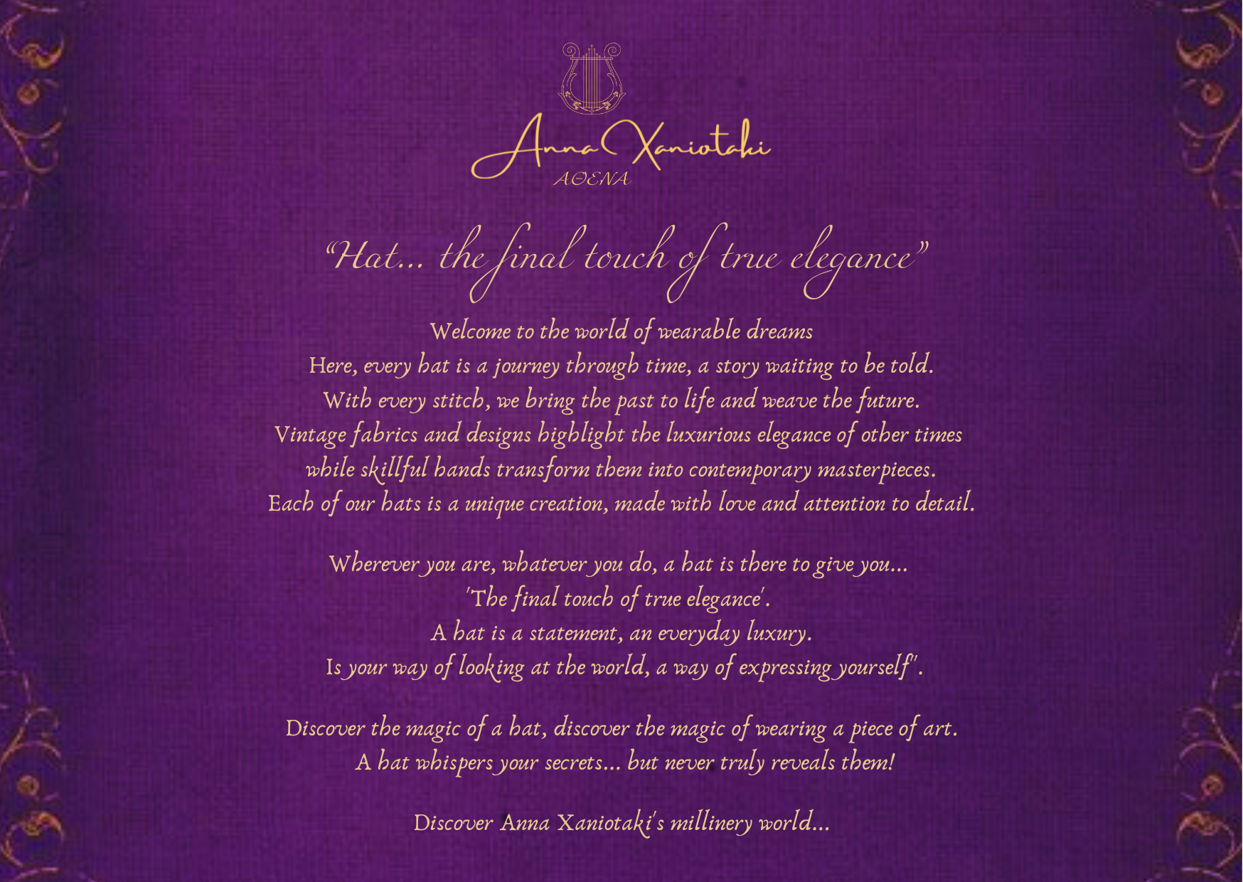 Anna Xaniotaki ATHENA "Hat... the final touch of true elegance"

Welcome to the world of wearable dreams. Here, every hat is a journey through time, a story waiting to be told. With every stitch, we bring the past to life and weave the future. Vintage fabrics and designs highlight the luxurious elegance of other times while skillful hands transform them into contemporary masterpieces. Each of our hats is a unique creation, made with love and attention to detail.